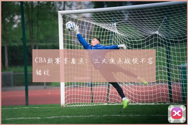 CBA新赛季看点：三大焦点战役不容错过