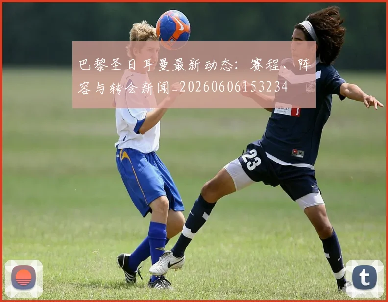 巴黎圣日耳曼最新动态：赛程、阵容与转会新闻_20260606153234