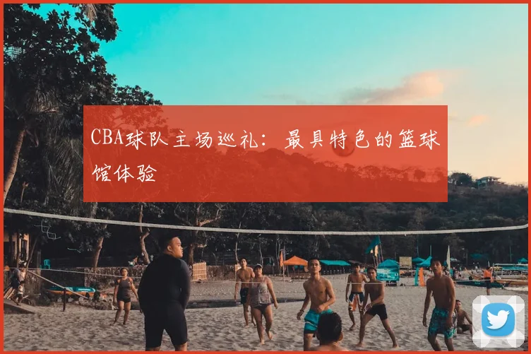CBA球队主场巡礼:最具特色的篮球馆体验