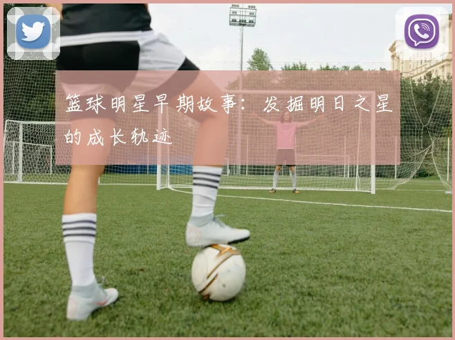 篮球明星早期故事：发掘明日之星的成长轨迹