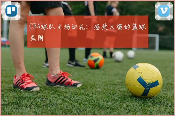 CBA球队主场巡礼：感受火爆的篮球氛围