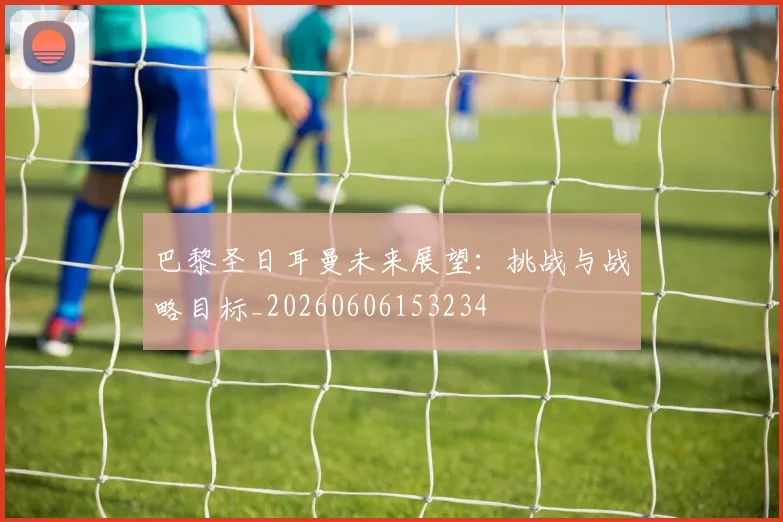 巴黎圣日耳曼未来展望：挑战与战略目标_20260606153234