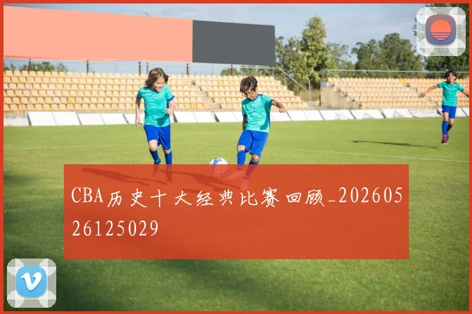 CBA历史十大经典比赛回顾_20260526125029