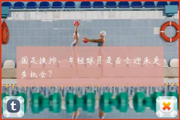 国足换帅，年轻球员是否会迎来更多机会？
