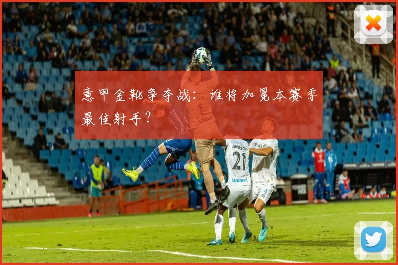 意甲金靴争夺战：谁将加冕本赛季最佳射手？
