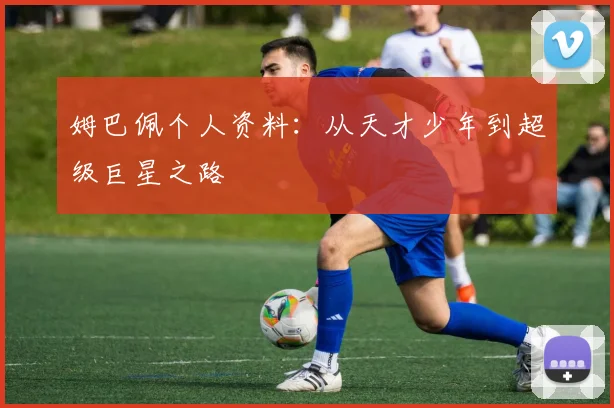 姆巴佩个人资料：从天才少年到超级巨星之路