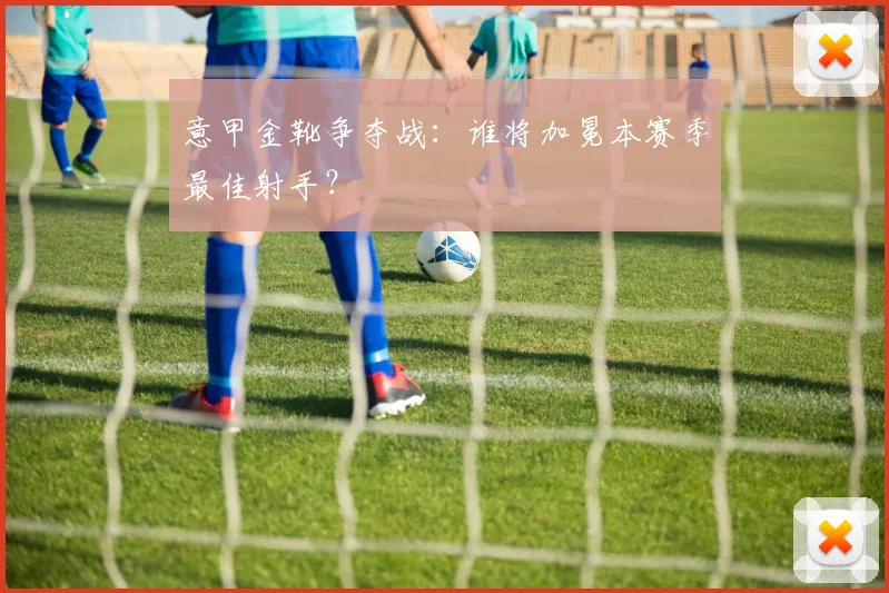 意甲金靴争夺战：谁将加冕本赛季最佳射手？