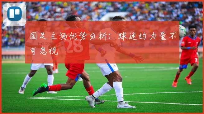国足主场优势分析：球迷的力量不可忽视