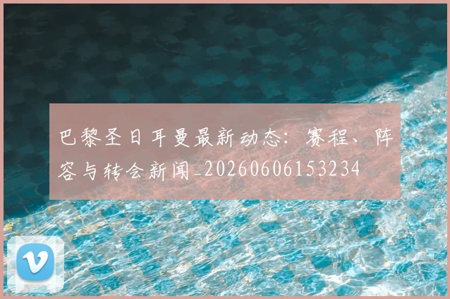 巴黎圣日耳曼最新动态：赛程、阵容与转会新闻_20260606153234
