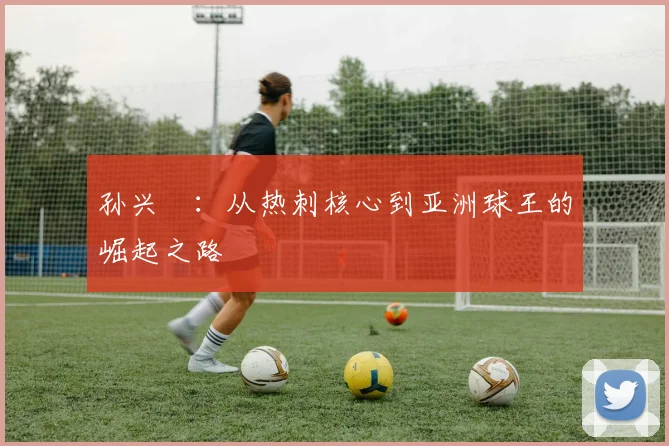 孙兴慜：从热刺核心到亚洲球王的崛起之路