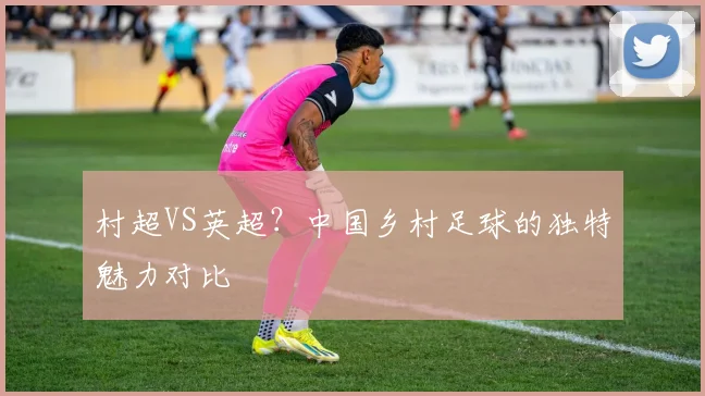 村超VS英超？中国乡村足球的独特魅力对比