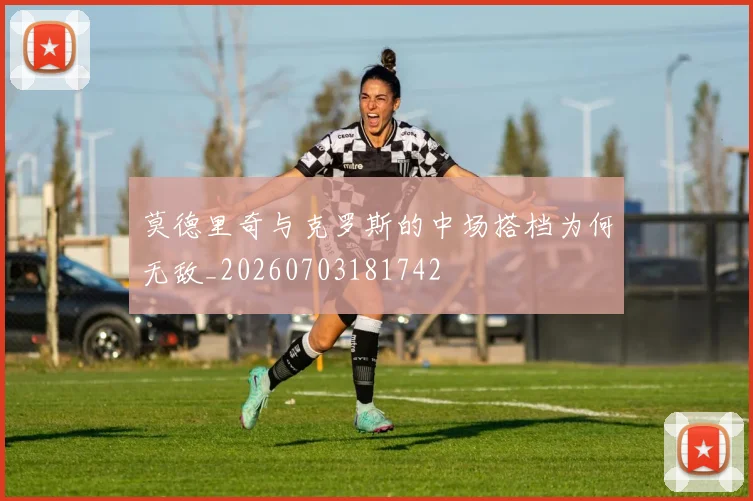 莫德里奇与克罗斯的中场搭档为何无敌_20260703181742