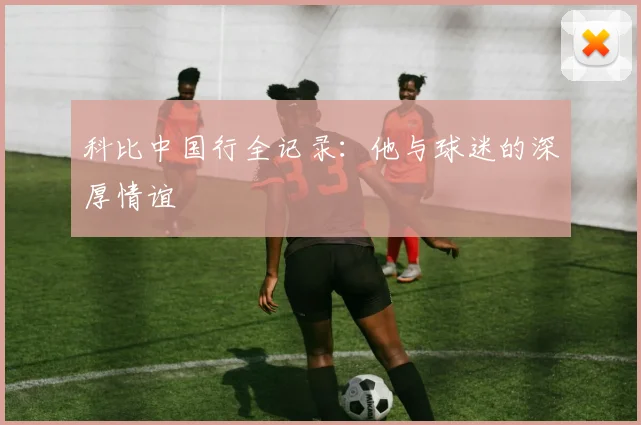 科比中国行全记录：他与球迷的深厚情谊