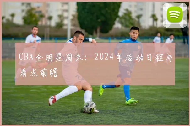 CBA全明星周末：2024年活动日程与看点前瞻