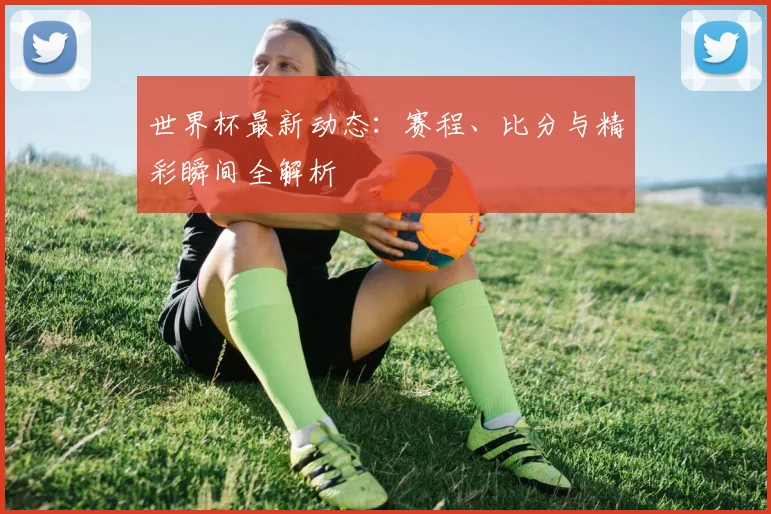 世界杯最新动态：赛程、比分与精彩瞬间全解析