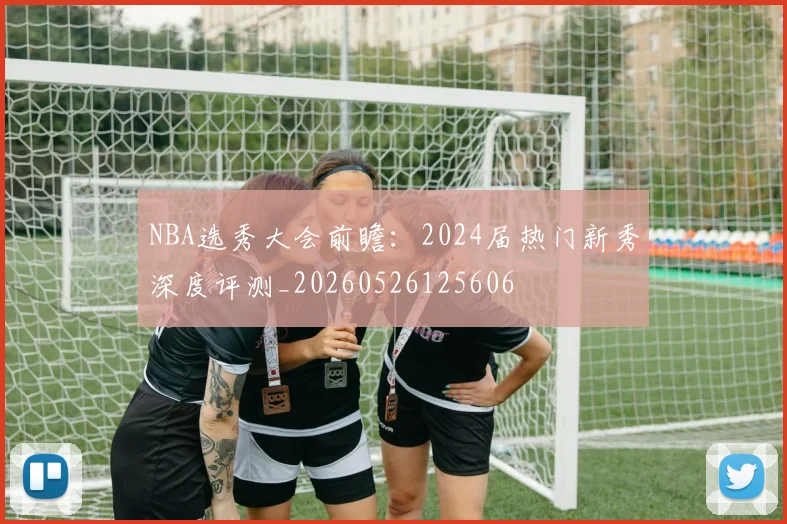 NBA选秀大会前瞻：2024届热门新秀深度评测_20260526125606