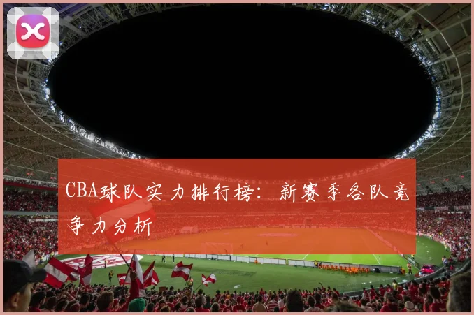 CBA球队实力排行榜：新赛季各队竞争力分析