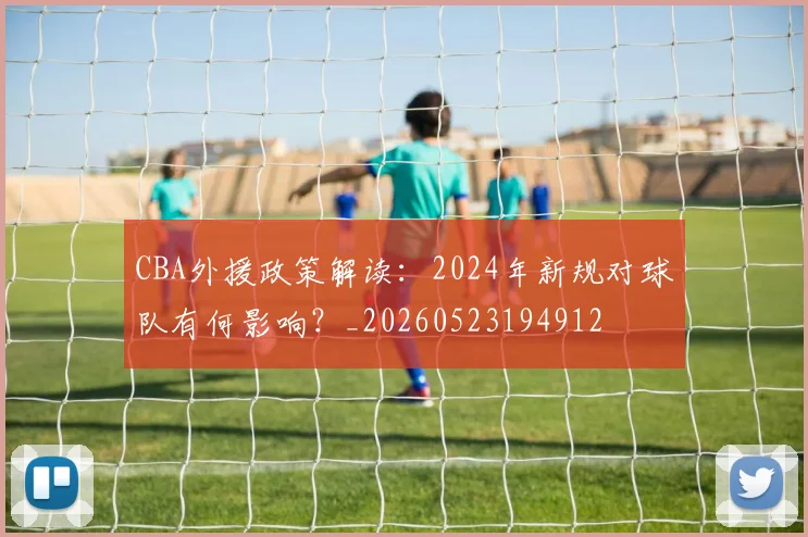 CBA外援政策解读：2024年新规对球队有何影响？_20260523194912