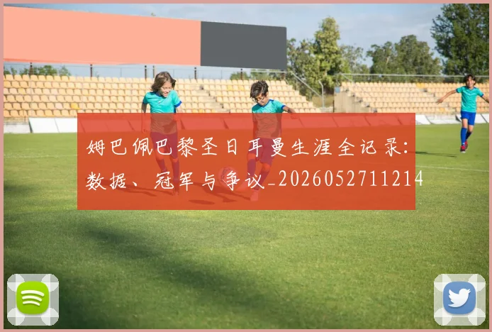 姆巴佩巴黎圣日耳曼生涯全记录：数据、冠军与争议_20260527112145
