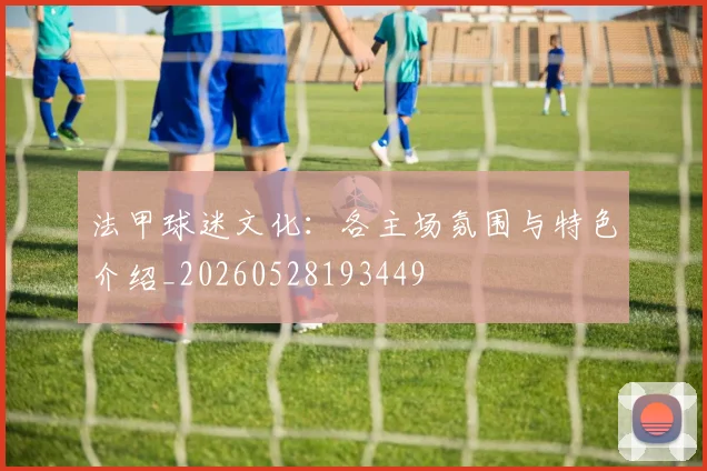 法甲球迷文化：各主场氛围与特色介绍_20260528193449