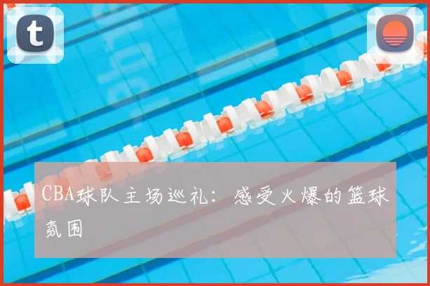CBA球队主场巡礼:感受火爆的篮球氛围