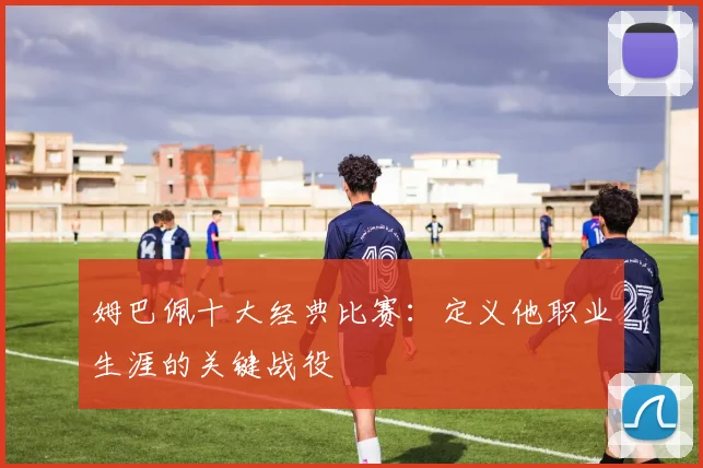 姆巴佩十大经典比赛：定义他职业生涯的关键战役