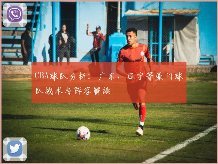 CBA球队分析:广东、辽宁等豪门球队战术与阵容解读