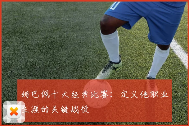 姆巴佩十大经典比赛：定义他职业生涯的关键战役